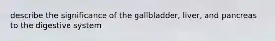 describe the significance of the gallbladder, liver, and pancreas to the digestive system