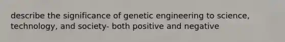 describe the significance of genetic engineering to science, technology, and society- both positive and negative