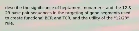 describe the significance of heptamers, nonamers, and the 12 & 23 base pair sequences in the targeting of gene segments used to create functional BCR and TCR, and the utility of the "12/23" rule.