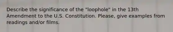 Describe the significance of the "loophole" in the 13th Amendment to the U.S. Constitution. Please, give examples from readings and/or films.