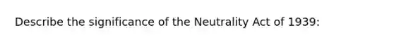 Describe the significance of the Neutrality Act of 1939: