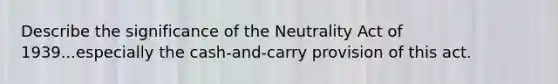 Describe the significance of the Neutrality Act of 1939...especially the cash-and-carry provision of this act.