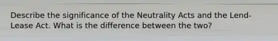 Describe the significance of the Neutrality Acts and the Lend-Lease Act. What is the difference between the two?