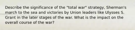 Describe the significance of the "total war" strategy, Sherman's march to the sea and victories by Union leaders like Ulysses S. Grant in the later stages of the war. What is the impact on the overall course of the war?