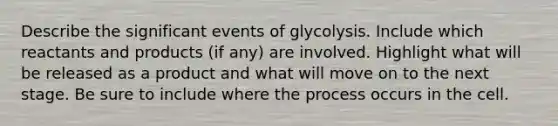 Describe the significant events of glycolysis. Include which reactants and products (if any) are involved. Highlight what will be released as a product and what will move on to the next stage. Be sure to include where the process occurs in the cell.