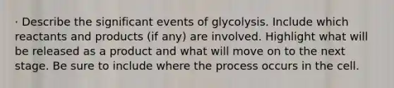 · Describe the significant events of glycolysis. Include which reactants and products (if any) are involved. Highlight what will be released as a product and what will move on to the next stage. Be sure to include where the process occurs in the cell.