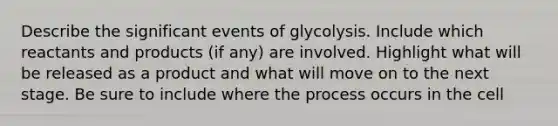 Describe the significant events of glycolysis. Include which reactants and products (if any) are involved. Highlight what will be released as a product and what will move on to the next stage. Be sure to include where the process occurs in the cell