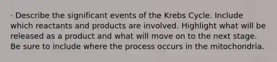 · Describe the significant events of the Krebs Cycle. Include which reactants and products are involved. Highlight what will be released as a product and what will move on to the next stage. Be sure to include where the process occurs in the mitochondria.