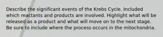 Describe the significant events of the <a href='https://www.questionai.com/knowledge/kqfW58SNl2-krebs-cycle' class='anchor-knowledge'>krebs cycle</a>. Included which reactants and products are involved. Highlight what will be released as a product and what will move on to the next stage. Be sure to include where the process occurs in the mitochondria.