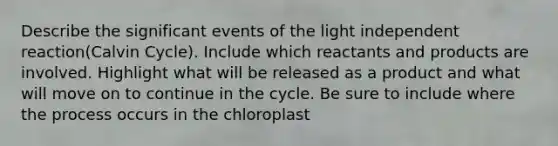 Describe the significant events of the light independent reaction(Calvin Cycle). Include which reactants and products are involved. Highlight what will be released as a product and what will move on to continue in the cycle. Be sure to include where the process occurs in the chloroplast