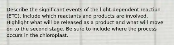 Describe the significant events of the light-dependent reaction (ETC). Include which reactants and products are involved. Highlight what will be released as a product and what will move on to the second stage. Be sure to include where the process occurs in the chloroplast.