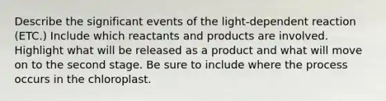 Describe the significant events of the light-dependent reaction (ETC.) Include which reactants and products are involved. Highlight what will be released as a product and what will move on to the second stage. Be sure to include where the process occurs in the chloroplast.