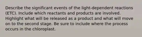 Describe the significant events of the light-dependent reactions (ETC). Include which reactants and products are involved. Highlight what will be released as a product and what will move on to the second stage. Be sure to include where the process occurs in the chloroplast.