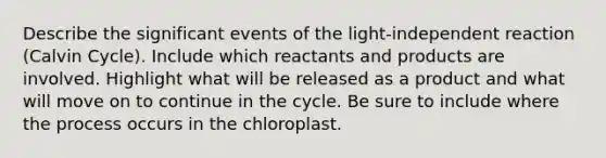 Describe the significant events of the light-independent reaction (Calvin Cycle). Include which reactants and products are involved. Highlight what will be released as a product and what will move on to continue in the cycle. Be sure to include where the process occurs in the chloroplast.