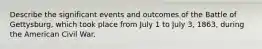 Describe the significant events and outcomes of the Battle of Gettysburg, which took place from July 1 to July 3, 1863, during the American Civil War.