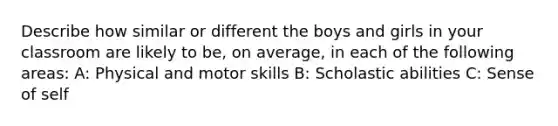 Describe how similar or different the boys and girls in your classroom are likely to be, on average, in each of the following areas: A: Physical and motor skills B: Scholastic abilities C: Sense of self