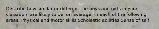 Describe how similar or different the boys and girls in your classroom are likely to be, on average, in each of the following areas: Physical and motor skills Scholastic abilities Sense of self