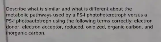 Describe what is similar and what is different about the metabolic pathways used by a PS-I photoheterotroph versus a PS-I photoautotroph using the following terms correctly: electron donor, electron acceptor, reduced, oxidized, organic carbon, and inorganic carbon.