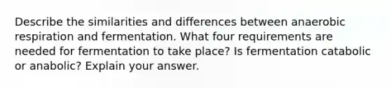 Describe the similarities and differences between anaerobic respiration and fermentation. What four requirements are needed for fermentation to take place? Is fermentation catabolic or anabolic? Explain your answer.