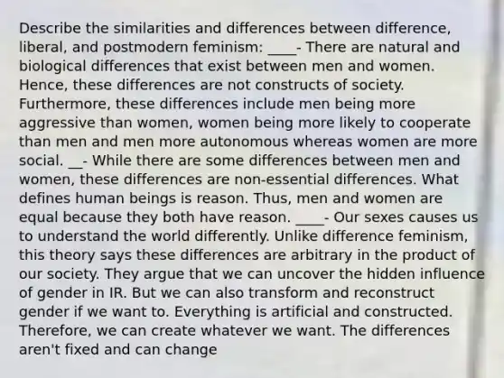 Describe the similarities and differences between difference, liberal, and postmodern feminism: ____- There are natural and biological differences that exist between men and women. Hence, these differences are not constructs of society. Furthermore, these differences include men being more aggressive than women, women being more likely to cooperate than men and men more autonomous whereas women are more social. __- While there are some differences between men and women, these differences are non-essential differences. What defines human beings is reason. Thus, men and women are equal because they both have reason. ____- Our sexes causes us to understand the world differently. Unlike difference feminism, this theory says these differences are arbitrary in the product of our society. They argue that we can uncover the hidden influence of gender in IR. But we can also transform and reconstruct gender if we want to. Everything is artificial and constructed. Therefore, we can create whatever we want. The differences aren't fixed and can change