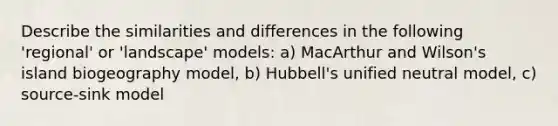 Describe the similarities and differences in the following 'regional' or 'landscape' models: a) MacArthur and Wilson's island biogeography model, b) Hubbell's unified neutral model, c) source-sink model