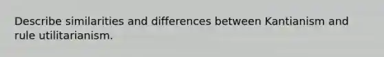 Describe similarities and differences between Kantianism and rule utilitarianism.