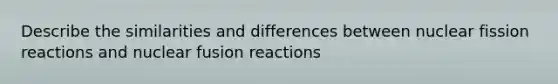 Describe the similarities and differences between nuclear fission reactions and nuclear fusion reactions