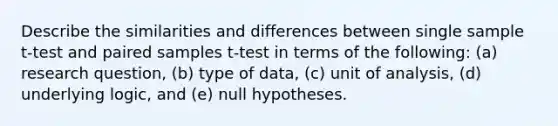 Describe the similarities and differences between single sample t-test and paired samples t-test in terms of the following: (a) research question, (b) type of data, (c) unit of analysis, (d) underlying logic, and (e) null hypotheses.