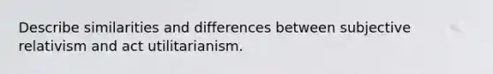 Describe similarities and differences between subjective relativism and act utilitarianism.