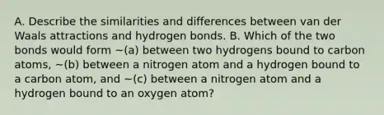 A. Describe the similarities and differences between van der Waals attractions and hydrogen bonds. B. Which of the two bonds would form ~(a) between two hydrogens bound to carbon atoms, ~(b) between a nitrogen atom and a hydrogen bound to a carbon atom, and ~(c) between a nitrogen atom and a hydrogen bound to an oxygen atom?