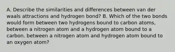 A. Describe the similarities and differences between van der waals attractions and hydrogen bond? B. Which of the two bonds would form between two hydrogens bound to carbon atoms, between a nitrogen atom and a hydrogen atom bound to a carbon. between a nitrogen atom and hydrogen atom bound to an oxygen atom?