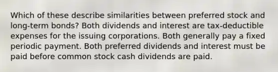 Which of these describe similarities between preferred stock and long-term bonds? Both dividends and interest are tax-deductible expenses for the issuing corporations. Both generally pay a fixed periodic payment. Both preferred dividends and interest must be paid before common stock cash dividends are paid.