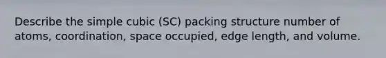 Describe the simple cubic (SC) packing structure number of atoms, coordination, space occupied, edge length, and volume.