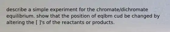 describe a simple experiment for the chromate/dichromate equilibrium. show that the position of eqlbm cud be changed by altering the [ ]'s of the reactants or products.