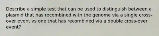 Describe a simple test that can be used to distinguish between a plasmid that has recombined with the genome via a single cross-over event vs one that has recombined via a double cross-over event?