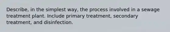 Describe, in the simplest way, the process involved in a sewage treatment plant. Include primary treatment, secondary treatment, and disinfection.