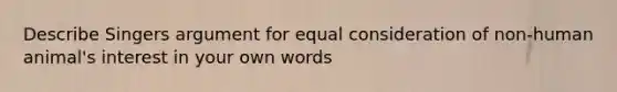 Describe Singers argument for equal consideration of non-human animal's interest in your own words