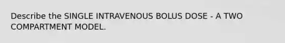 Describe the SINGLE INTRAVENOUS BOLUS DOSE - A TWO COMPARTMENT MODEL.