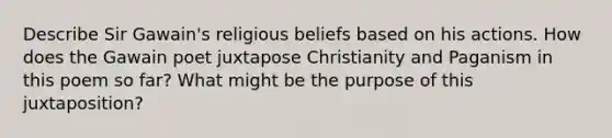 Describe Sir Gawain's religious beliefs based on his actions. How does the Gawain poet juxtapose Christianity and Paganism in this poem so far? What might be the purpose of this juxtaposition?