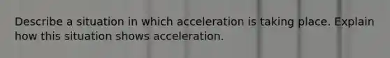 Describe a situation in which acceleration is taking place. Explain how this situation shows acceleration.