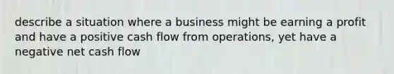 describe a situation where a business might be earning a profit and have a positive cash flow from operations, yet have a negative net cash flow