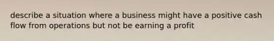 describe a situation where a business might have a positive cash flow from operations but not be earning a profit