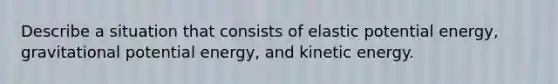 Describe a situation that consists of elastic potential energy, gravitational potential energy, and kinetic energy.