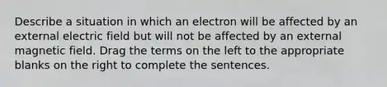 Describe a situation in which an electron will be affected by an external electric field but will not be affected by an external magnetic field. Drag the terms on the left to the appropriate blanks on the right to complete the sentences.