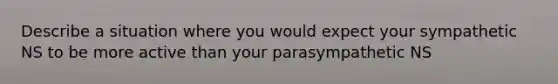 Describe a situation where you would expect your sympathetic NS to be more active than your parasympathetic NS