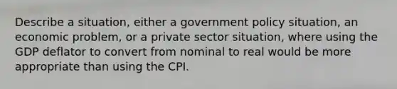 Describe a situation, either a government policy situation, an economic problem, or a private sector situation, where using the GDP deflator to convert from nominal to real would be more appropriate than using the CPI.