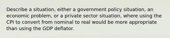 Describe a situation, either a government policy situation, an economic problem, or a private sector situation, where using the CPI to convert from nominal to real would be more appropriate than using the GDP deflator.