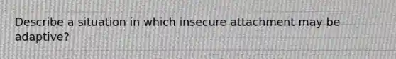 Describe a situation in which insecure attachment may be adaptive?