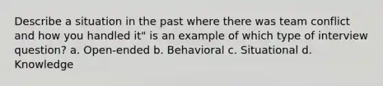 Describe a situation in the past where there was team conflict and how you handled it" is an example of which type of interview question? a. Open-ended b. Behavioral c. Situational d. Knowledge