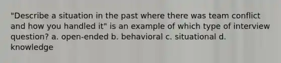 "Describe a situation in the past where there was team conflict and how you handled it" is an example of which type of interview question? a. open-ended b. behavioral c. situational d. knowledge